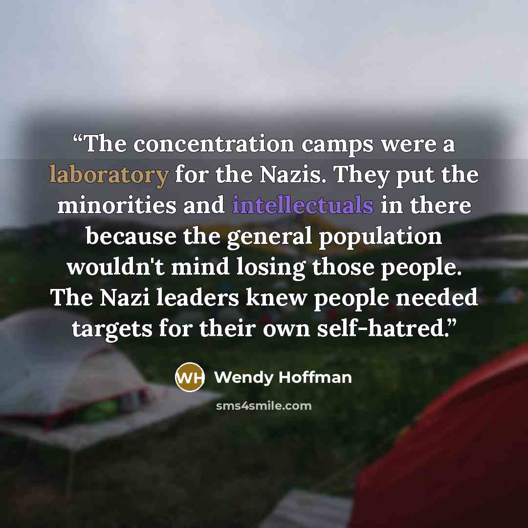 “The concentration camps were a laboratory for the Nazis. They put the minorities and intellectuals in there because the general population wouldn't mind losing those people. The Nazi leaders knew people needed targets for their own self-hatred.” quote by Wendy Hoffman