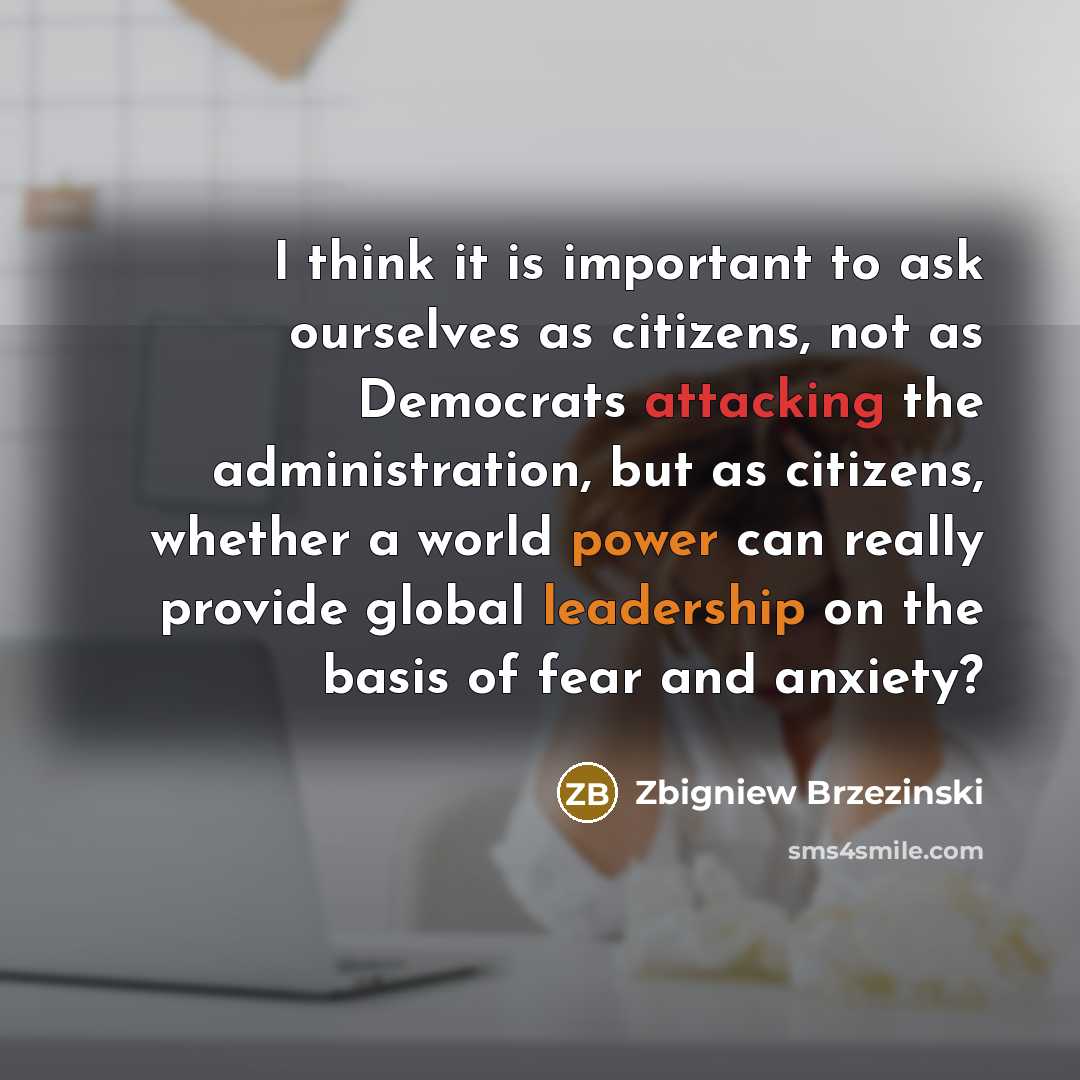 “I think it is important to ask ourselves as citizens, not as Democrats attacking the administration, but as citizens, whether a world power can really provide global leadership on the basis of fear and anxiety?” quote by Zbigniew Brzezinski