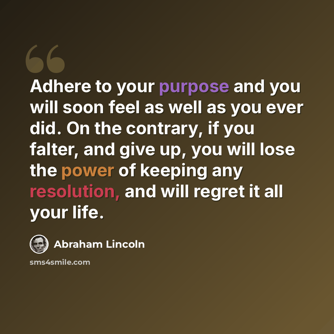 “Adhere to your purpose and you will soon feel as well as you ever did. On the contrary, if you falter, and give up, you will lose the power of keeping any resolution, and will regret it all your life.” quote by Abraham Lincoln