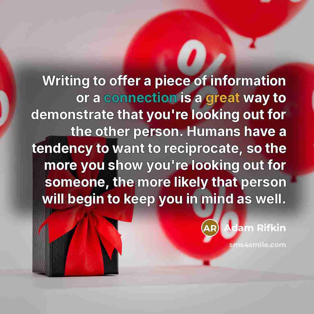 “Writing to offer a piece of information or a connection is a great way to demonstrate that you're looking out for the other person. Humans have a tendency to want to reciprocate, so the more you show you're looking out for someone, the more likely that person will begin to keep you in mind as well.” quote by Adam Rifkin