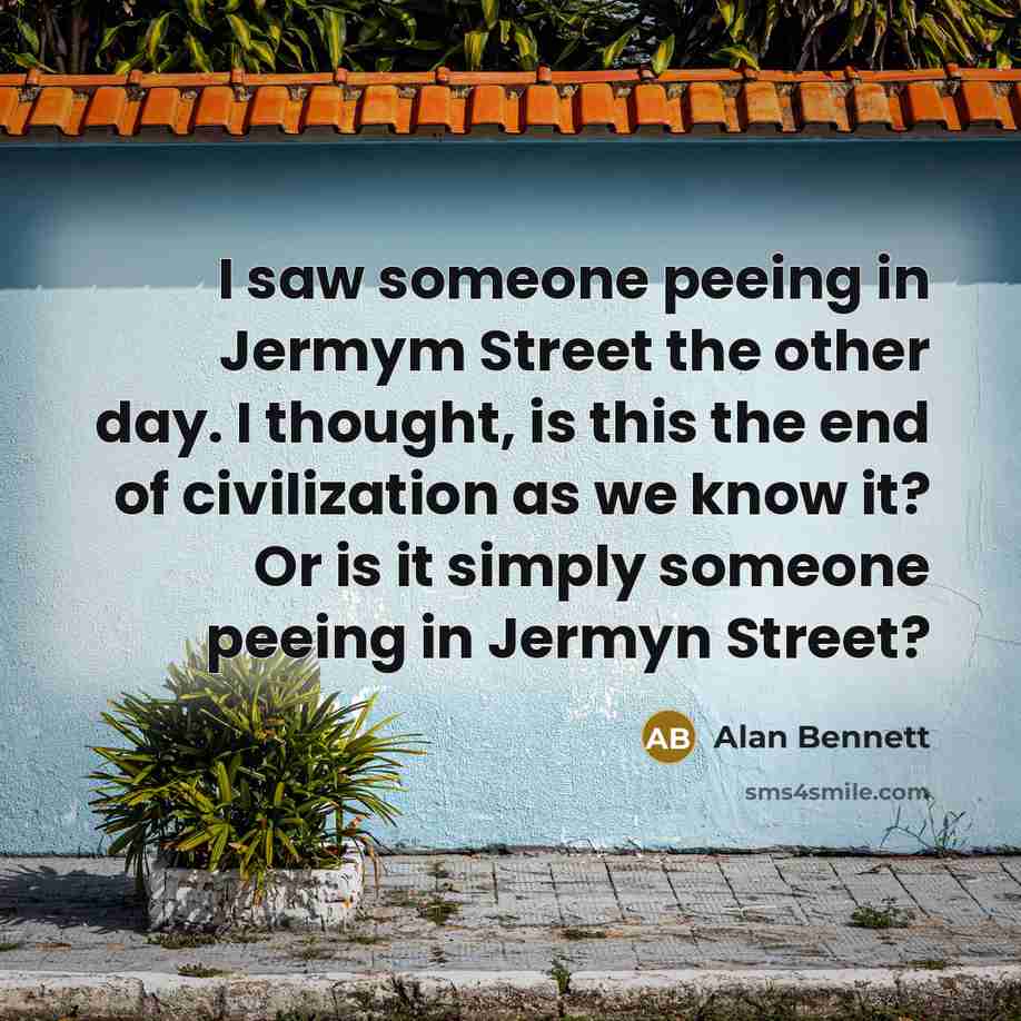 “I saw someone peeing in Jermym Street the other day. I thought, is this the end of civilization as we know it? Or is it simply someone peeing in Jermyn Street?” quote by Alan Bennett