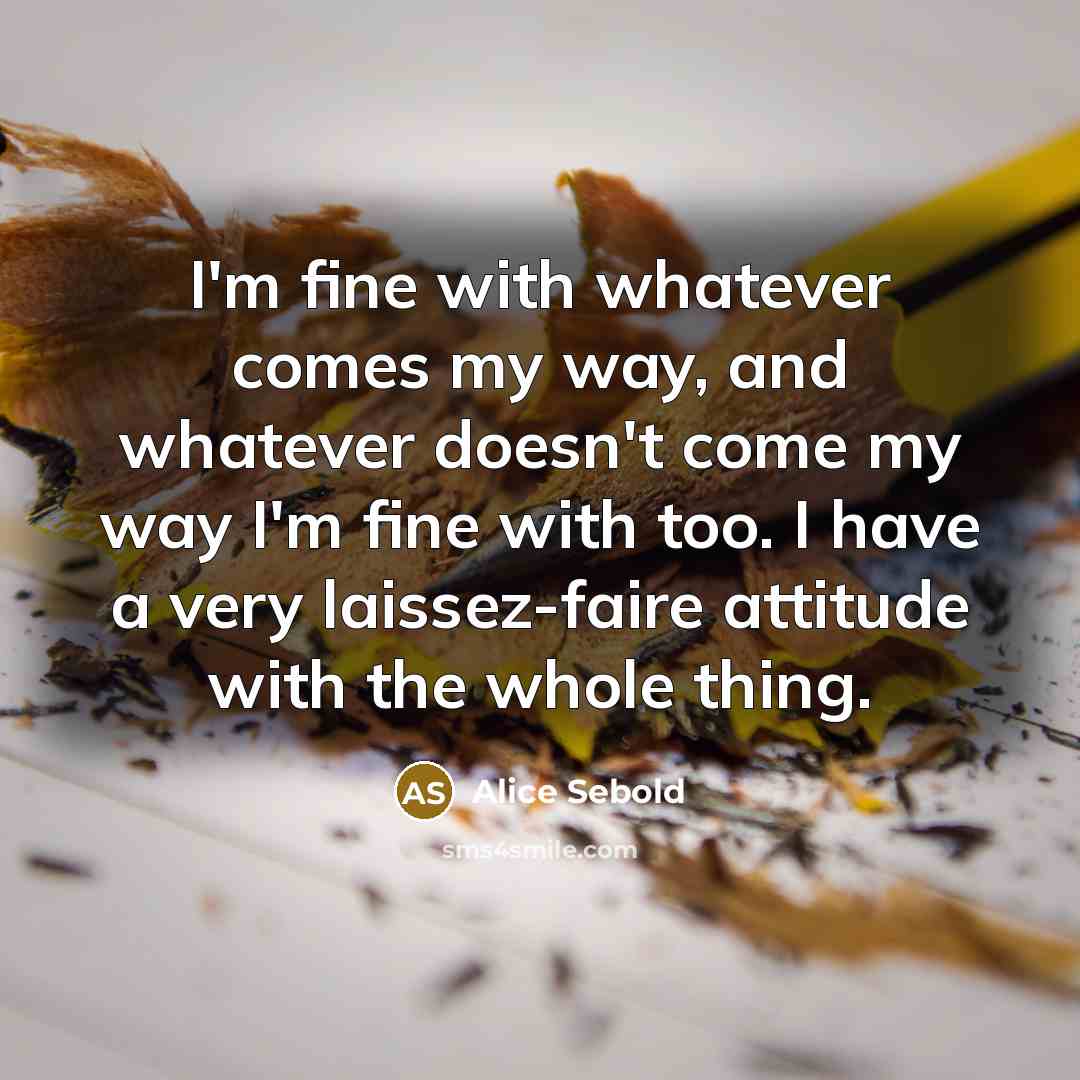 “I'm fine with whatever comes my way, and whatever doesn't come my way I'm fine with too. I have a very laissez-faire attitude with the whole thing.” quote by Alice Sebold
