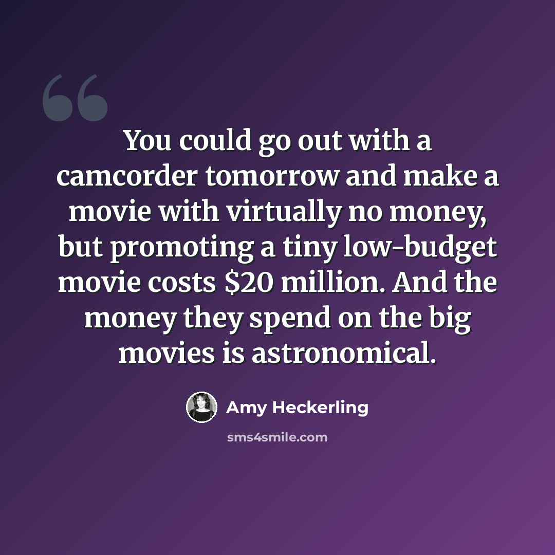 “You could go out with a camcorder tomorrow and make a movie with virtually no money, but promoting a tiny low-budget movie costs $20 million. And the money they spend on the big movies is astronomical.” quote by Amy Heckerling