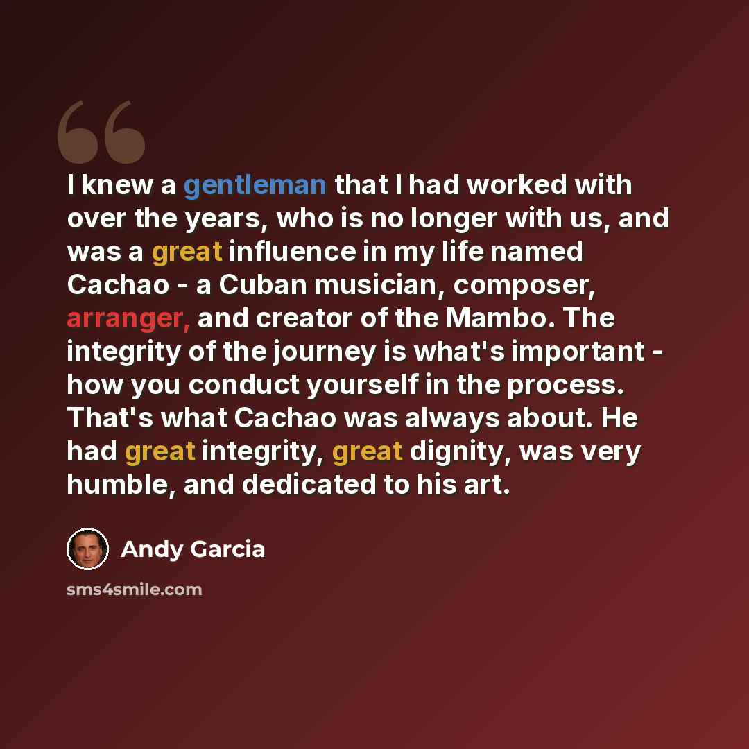 “I knew a gentleman that I had worked with over the years, who is no longer with us, and was a great influence in my life named Cachao - a Cuban musician, composer, arranger, and creator of the Mambo. The integrity of the journey is what's important - how you conduct yourself in the process. That's…” quote by Andy Garcia