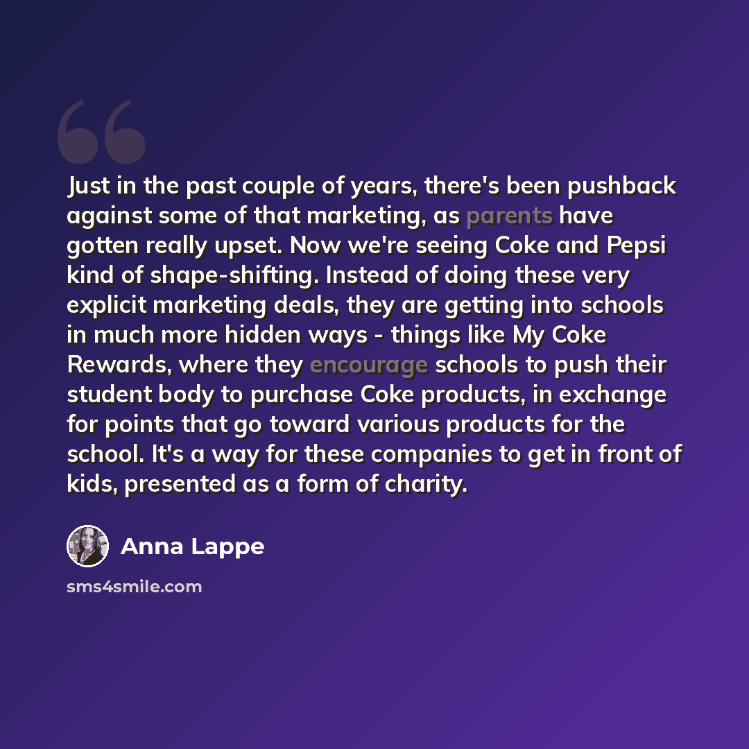“Just in the past couple of years, there's been pushback against some of that marketing, as parents have gotten really upset. Now we're seeing Coke and Pepsi kind of shape-shifting. Instead of doing these very explicit marketing deals, they are getting into schools in much more hidden ways - things…” quote by Anna Lappe