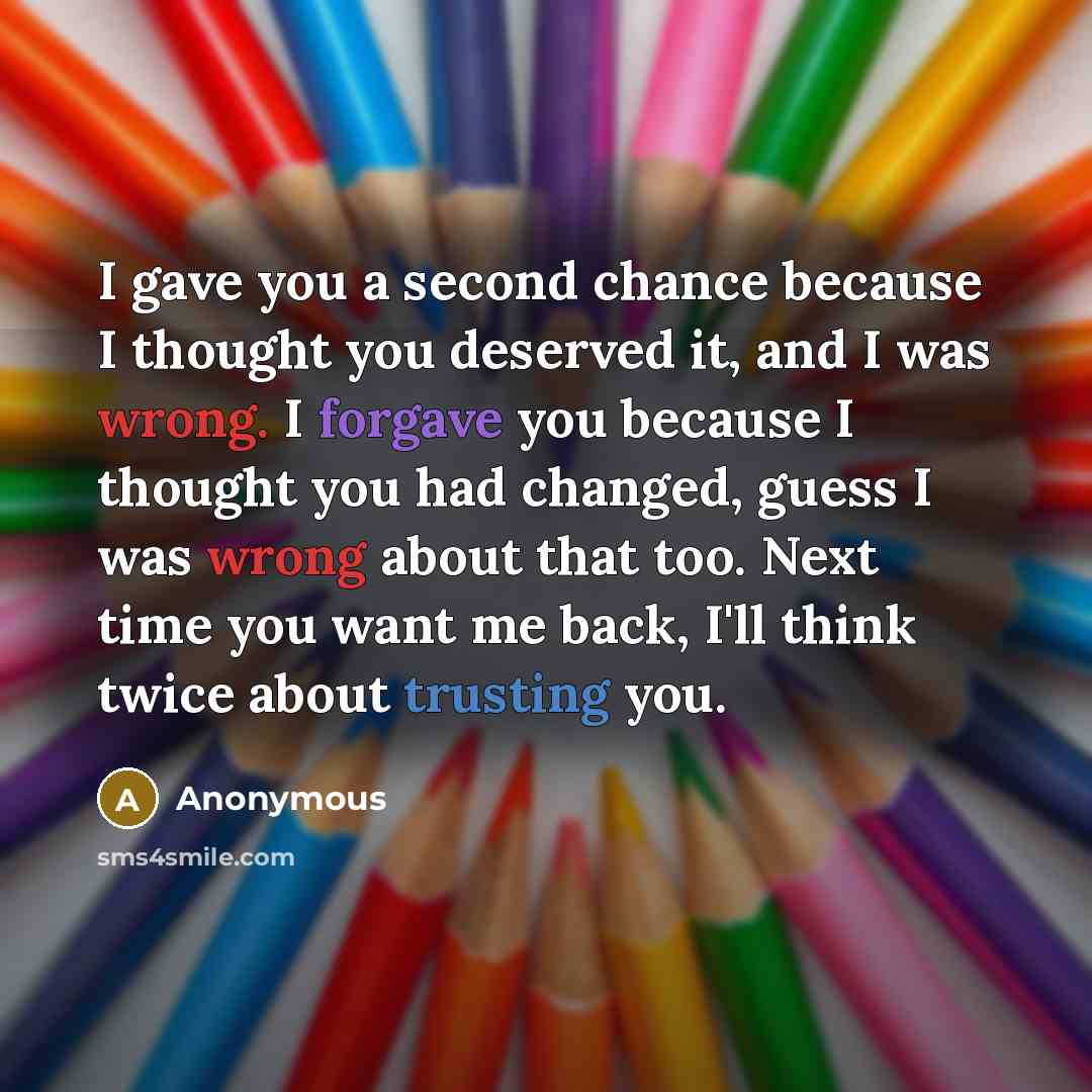 “I gave you a second chance because I thought you deserved it, and I was wrong. I forgave you because I thought you had changed, guess I was wrong about that too. Next time you want me back, I'll think twice about trusting you.” quote by Anonymous