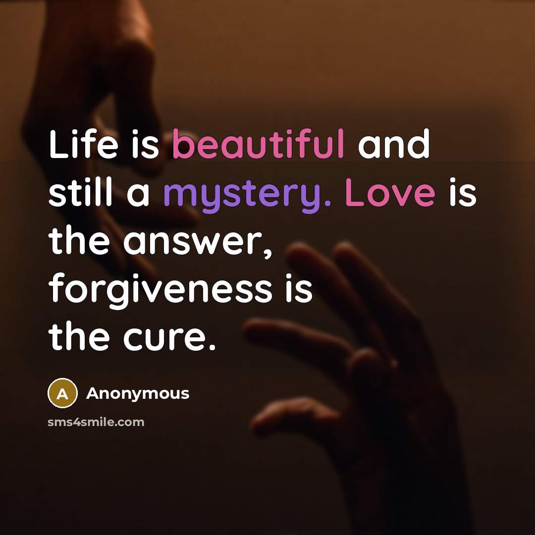 “Life is beautiful and still a mystery. Love is the answer, forgiveness is the cure.” quote by Anonymous