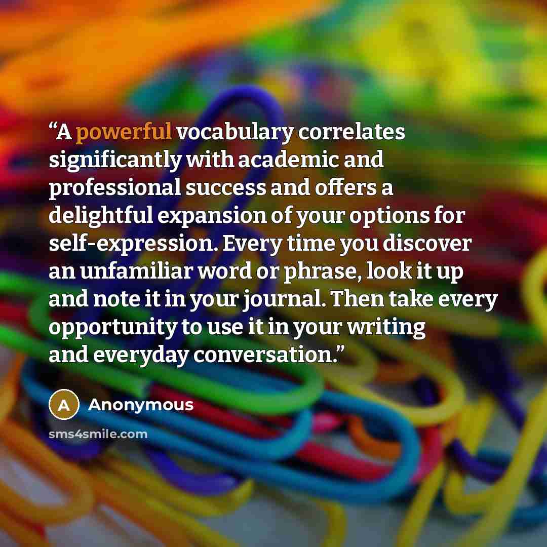“A powerful vocabulary correlates significantly with academic and professional success and offers a delightful expansion of your options for self-expression. Every time you discover an unfamiliar word or phrase, look it up and note it in your journal. Then take every opportunity to use it in your…” quote by Anonymous