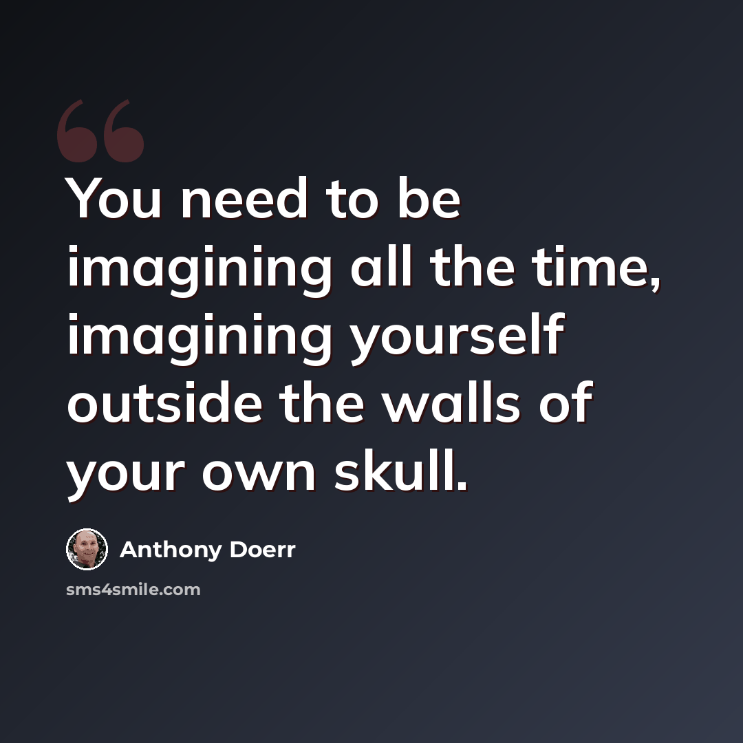 “You need to be imagining all the time, imagining yourself outside the walls of your own skull.” quote by Anthony Doerr