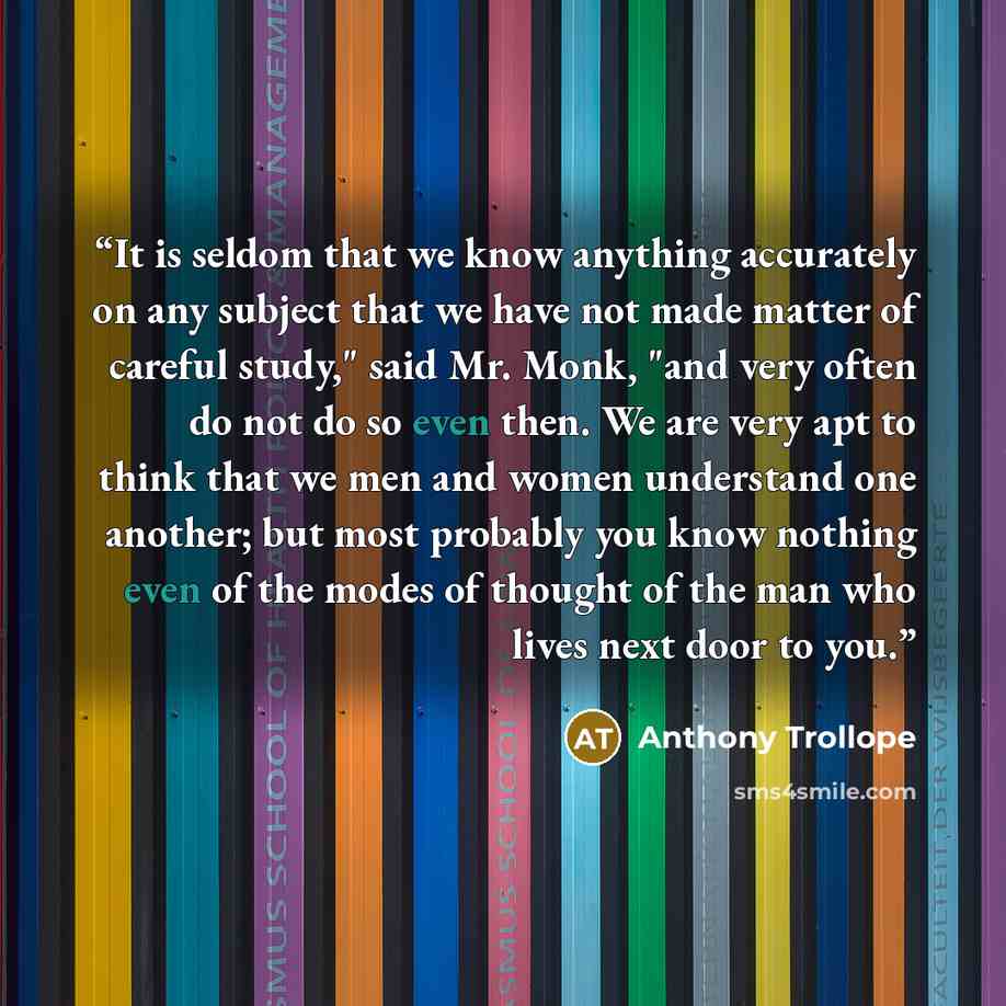 “It is seldom that we know anything accurately on any subject that we have not made matter of careful study," said Mr. Monk, "and very often do not do so even then. We are very apt to think that we men and women understand one another; but most probably you know nothing even of the modes of thought…” quote by Anthony Trollope