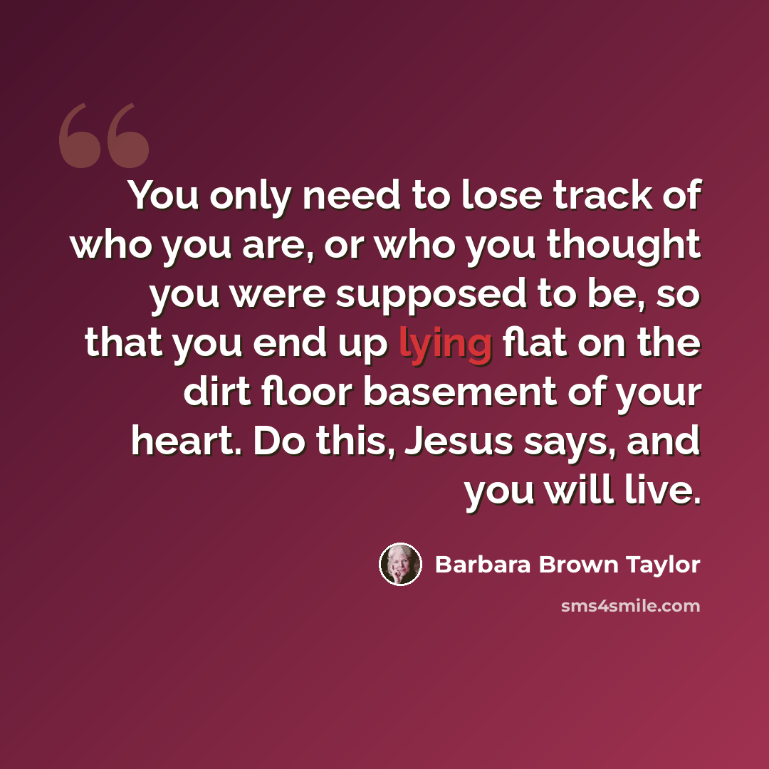 “You only need to lose track of who you are, or who you thought you were supposed to be, so that you end up lying flat on the dirt floor basement of your heart. Do this, Jesus says, and you will live.” quote by Barbara Brown Taylor