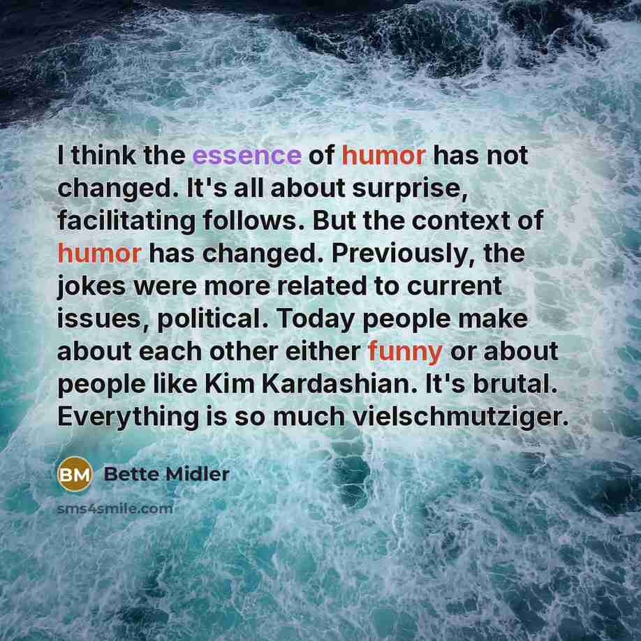 “I think the essence of humor has not changed. It's all about surprise, facilitating follows. But the context of humor has changed. Previously, the jokes were more related to current issues, political. Today people make about each other either funny or about people like Kim Kardashian. It's brutal…” quote by Bette Midler