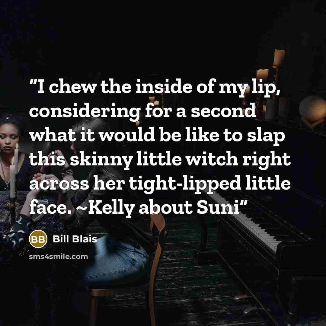 “I chew the inside of my lip, considering for a second what it would be like to slap this skinny little witch right across her tight-lipped little face. ~Kelly about Suni” quote by Bill Blais