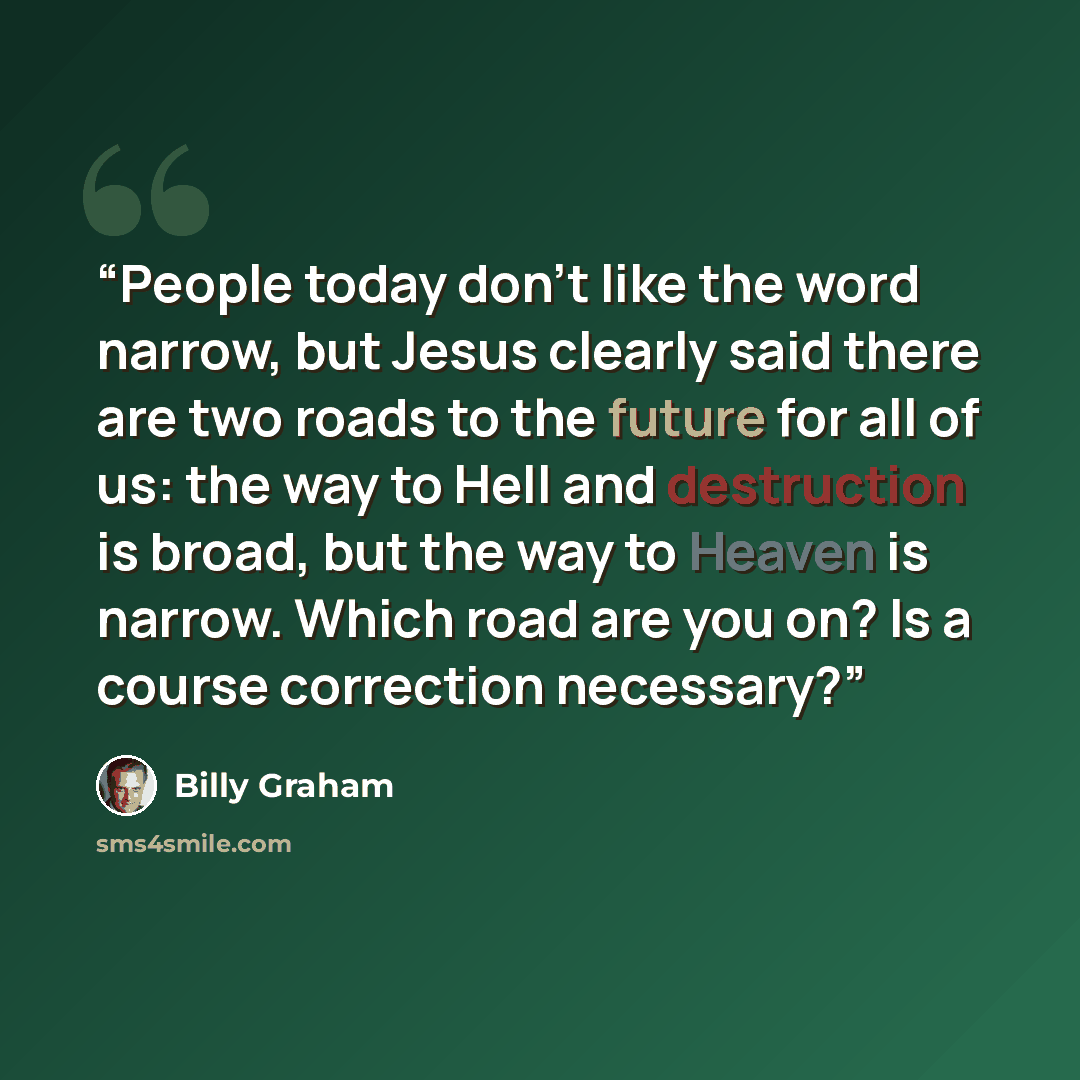 “People today don’t like the word narrow, but Jesus clearly said there are two roads to the future for all of us: the way to Hell and destruction is broad, but the way to Heaven is narrow. Which road are you on? Is a course correction necessary?” quote by Billy Graham