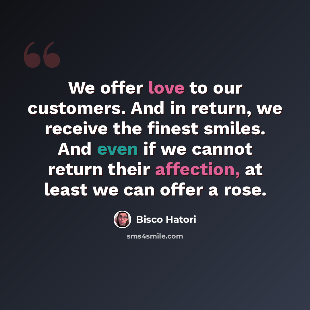 “We offer love to our customers. And in return, we receive the finest smiles. And even if we cannot return their affection, at least we can offer a rose.” quote by Bisco Hatori