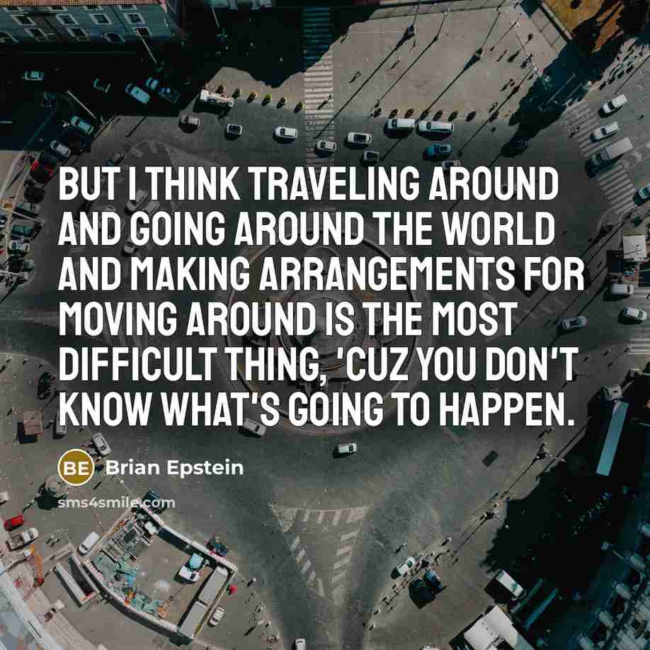 “But I think traveling around and going around the world and making arrangements for moving around is the most difficult thing, 'cuz you don't know what's going to happen.” quote by Brian Epstein