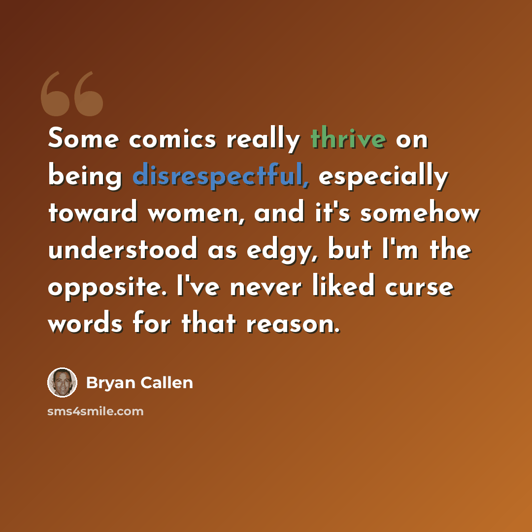 “Some comics really thrive on being disrespectful, especially toward women, and it's somehow understood as edgy, but I'm the opposite. I've never liked curse words for that reason.” quote by Bryan Callen