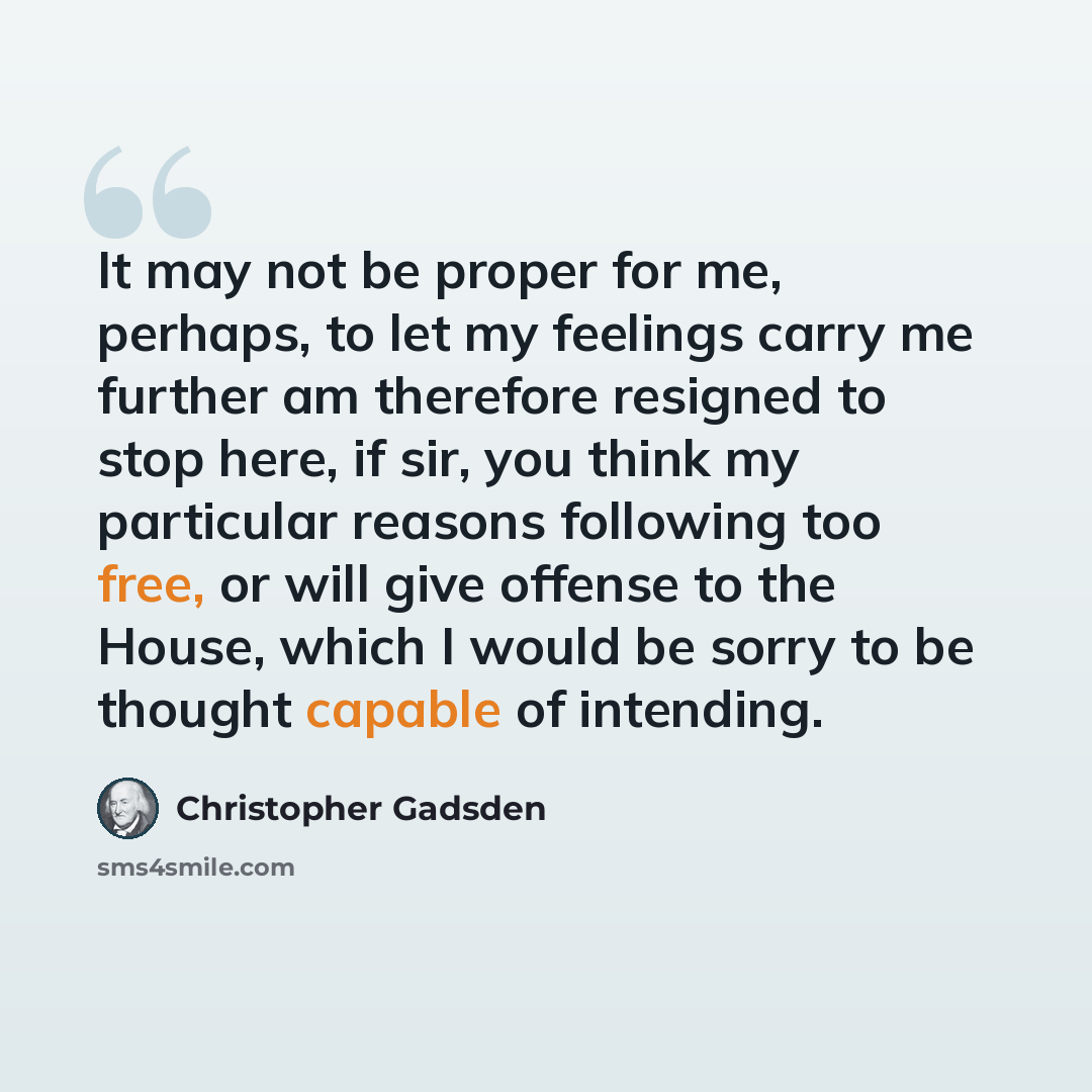 “It may not be proper for me, perhaps, to let my feelings carry me further am therefore resigned to stop here, if sir, you think my particular reasons following too free, or will give offense to the House, which I would be sorry to be thought capable of intending.” quote by Christopher Gadsden