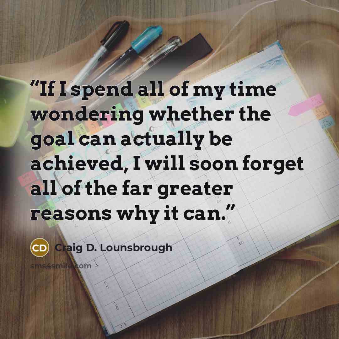 “If I spend all of my time wondering whether the goal can actually be achieved, I will soon forget all of the far greater reasons why it can.” quote by Craig D. Lounsbrough
