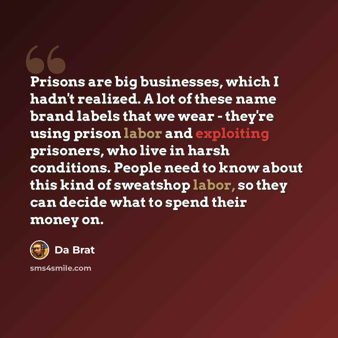 “Prisons are big businesses, which I hadn't realized. A lot of these name brand labels that we wear - they're using prison labor and exploiting prisoners, who live in harsh conditions. People need to know about this kind of sweatshop labor, so they can decide what to spend their money on.” quote by Da Brat