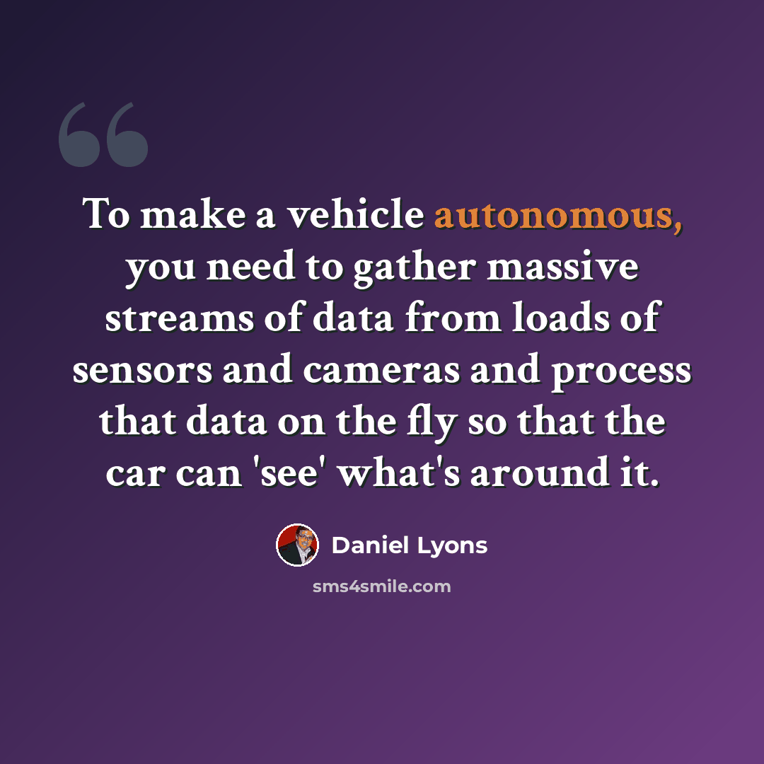 “To make a vehicle autonomous, you need to gather massive streams of data from loads of sensors and cameras and process that data on the fly so that the car can 'see' what's around it.” quote by Daniel Lyons