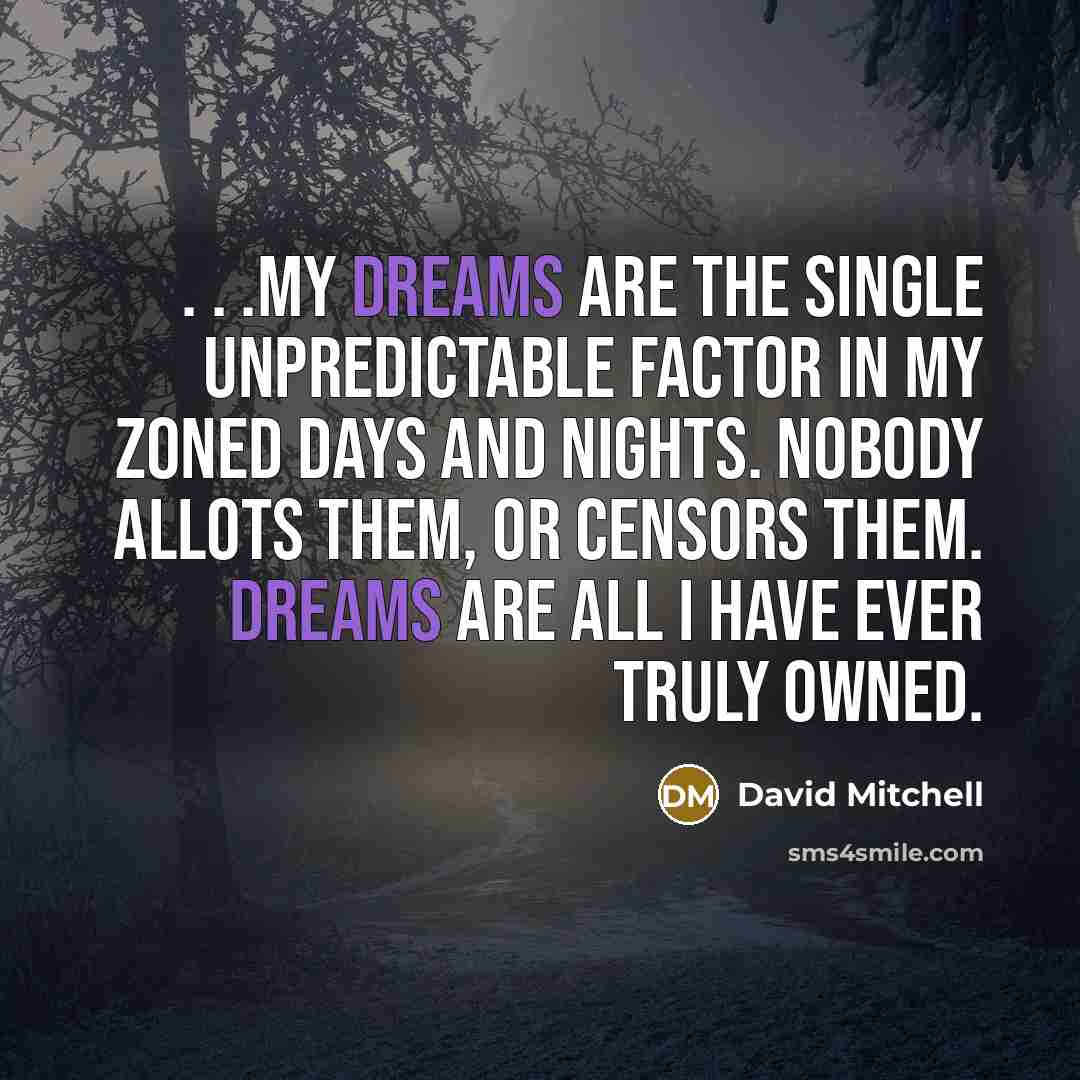 “. . .my dreams are the single unpredictable factor in my zoned days and nights. Nobody allots them, or censors them. Dreams are all I have ever truly owned.” quote by David Mitchell