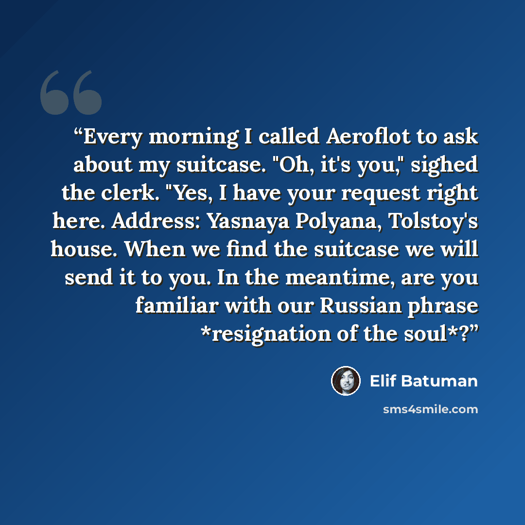 “Every morning I called Aeroflot to ask about my suitcase. "Oh, it's you," sighed the clerk. "Yes, I have your request right here. Address: Yasnaya Polyana, Tolstoy's house. When we find the suitcase we will send it to you. In the meantime, are you familiar with our Russian phrase *resignation of…” quote by Elif Batuman
