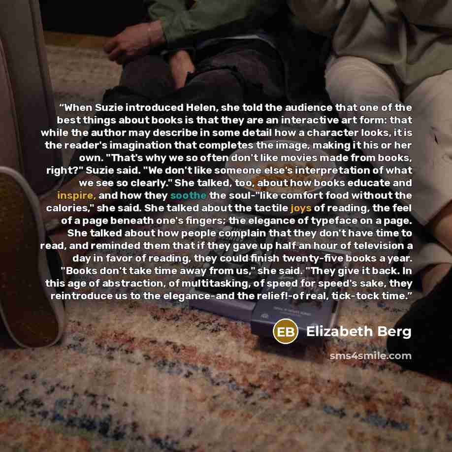 “When Suzie introduced Helen, she told the audience that one of the best things about books is that they are an interactive art form: that while the author may describe in some detail how a character looks, it is the reader's imagination that completes the image, making it his or her own. "That's…” quote by Elizabeth Berg