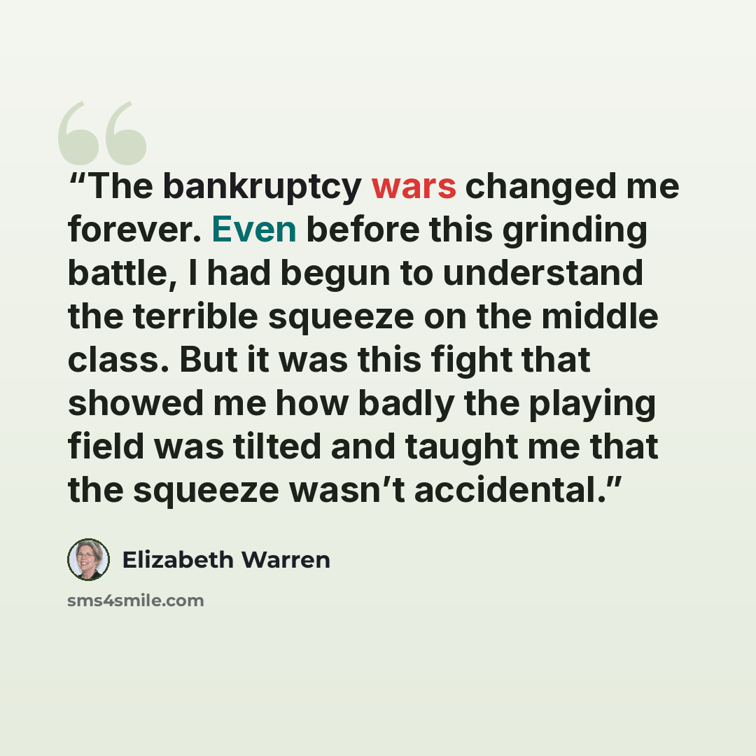 “The bankruptcy wars changed me forever. Even before this grinding battle, I had begun to understand the terrible squeeze on the middle class. But it was this fight that showed me how badly the playing field was tilted and taught me that the squeeze wasn’t accidental.” quote by Elizabeth Warren