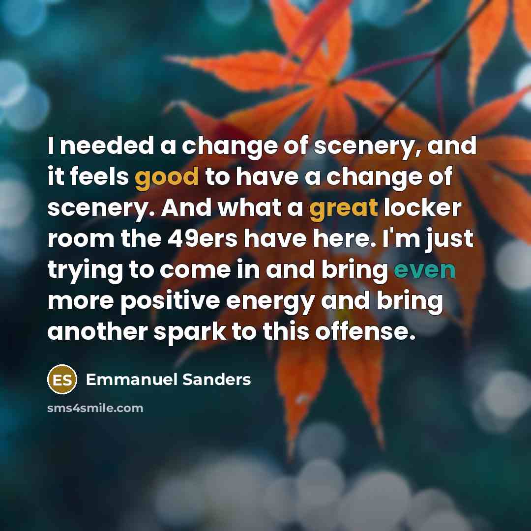 “I needed a change of scenery, and it feels good to have a change of scenery. And what a great locker room the 49ers have here. I'm just trying to come in and bring even more positive energy and bring another spark to this offense.” quote by Emmanuel Sanders