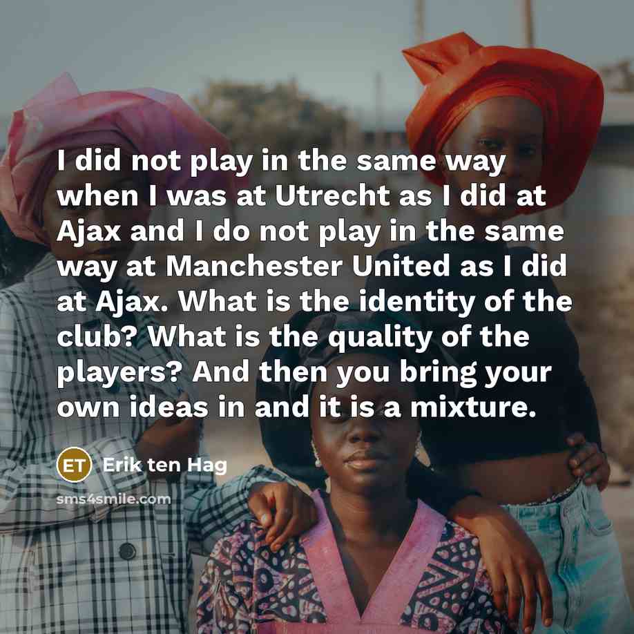 “I did not play in the same way when I was at Utrecht as I did at Ajax and I do not play in the same way at Manchester United as I did at Ajax. What is the identity of the club? What is the quality of the players? And then you bring your own ideas in and it is a mixture.” quote by Erik ten Hag