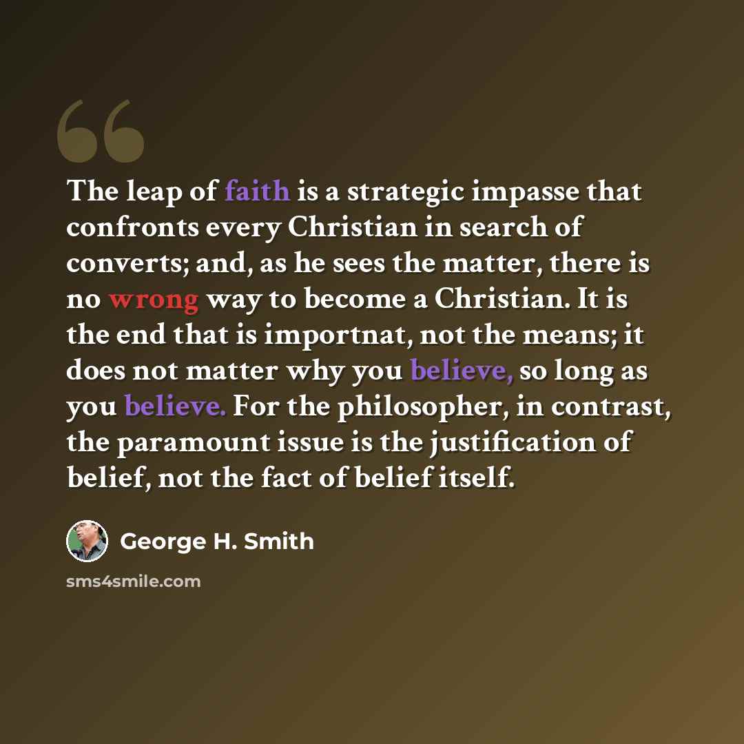“The leap of faith is a strategic impasse that confronts every Christian in search of converts; and, as he sees the matter, there is no wrong way to become a Christian. It is the end that is importnat, not the means; it does not matter why you believe, so long as you believe. For the philosopher…” quote by George H. Smith