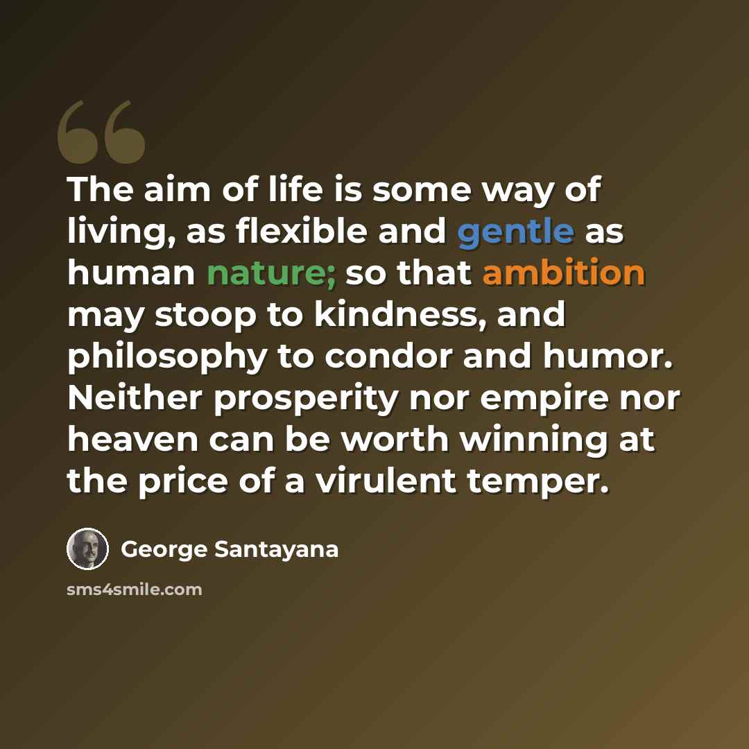 “The aim of life is some way of living, as flexible and gentle as human nature; so that ambition may stoop to kindness, and philosophy to condor and humor. Neither prosperity nor empire nor heaven can be worth winning at the price of a virulent temper.” quote by George Santayana