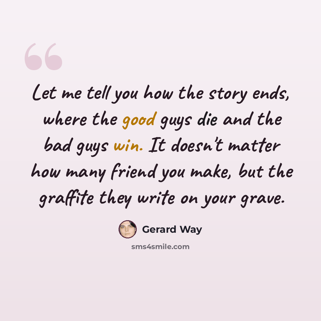 “Let me tell you how the story ends, where the good guys die and the bad guys win. It doesn't matter how many friend you make, but the graffite they write on your grave.” quote by Gerard Way