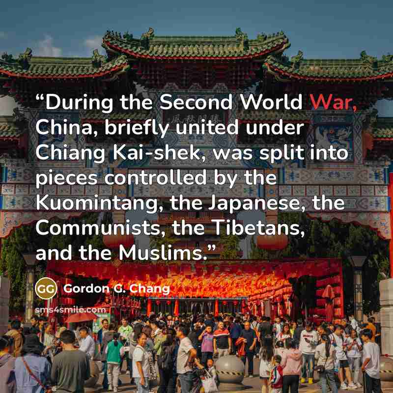 “During the Second World War, China, briefly united under Chiang Kai-shek, was split into pieces controlled by the Kuomintang, the Japanese, the Communists, the Tibetans, and the Muslims.” quote by Gordon G. Chang