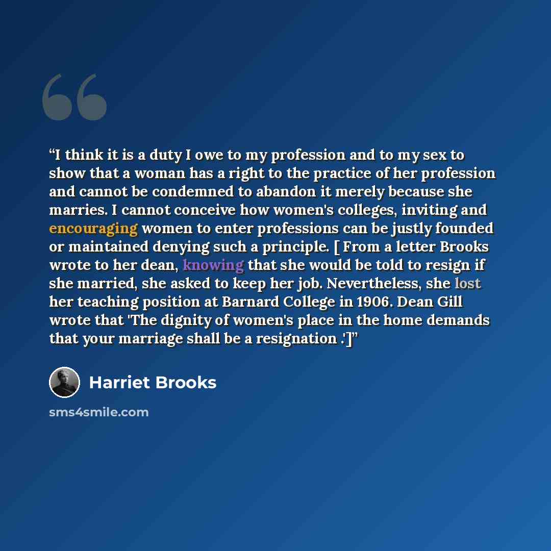 “I think it is a duty I owe to my profession and to my sex to show that a woman has a right to the practice of her profession and cannot be condemned to abandon it merely because she marries. I cannot conceive how women's colleges, inviting and encouraging women to enter professions can be justly…” quote by Harriet Brooks