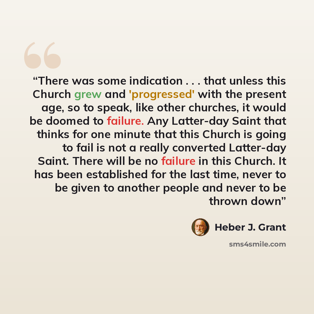 “There was some indication . . . that unless this Church grew and 'progressed' with the present age, so to speak, like other churches, it would be doomed to failure. Any Latter-day Saint that thinks for one minute that this Church is going to fail is not a really converted Latter-day Saint. There…” quote by Heber J. Grant