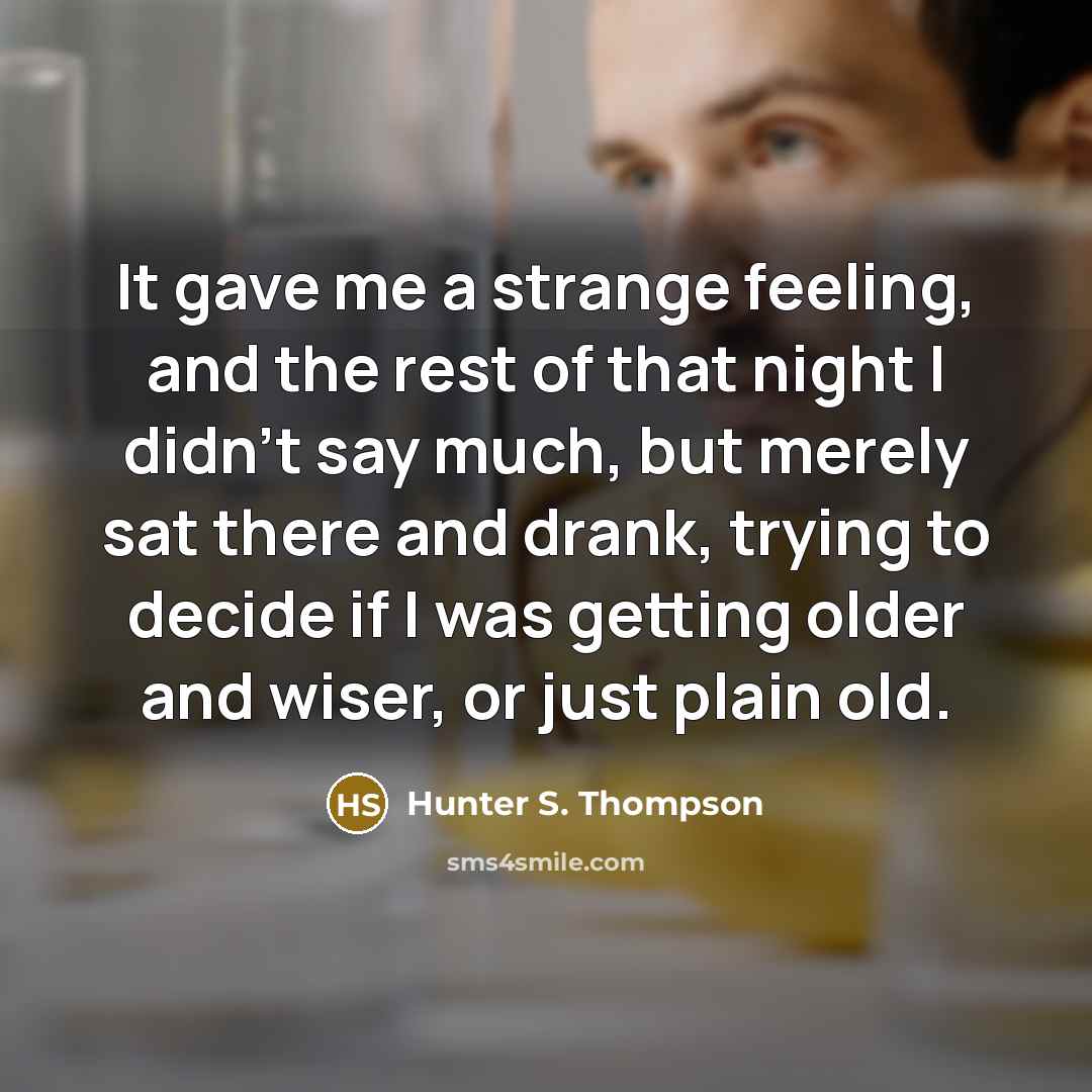 “It gave me a strange feeling, and the rest of that night I didn’t say much, but merely sat there and drank, trying to decide if I was getting older and wiser, or just plain old.” quote by Hunter S. Thompson