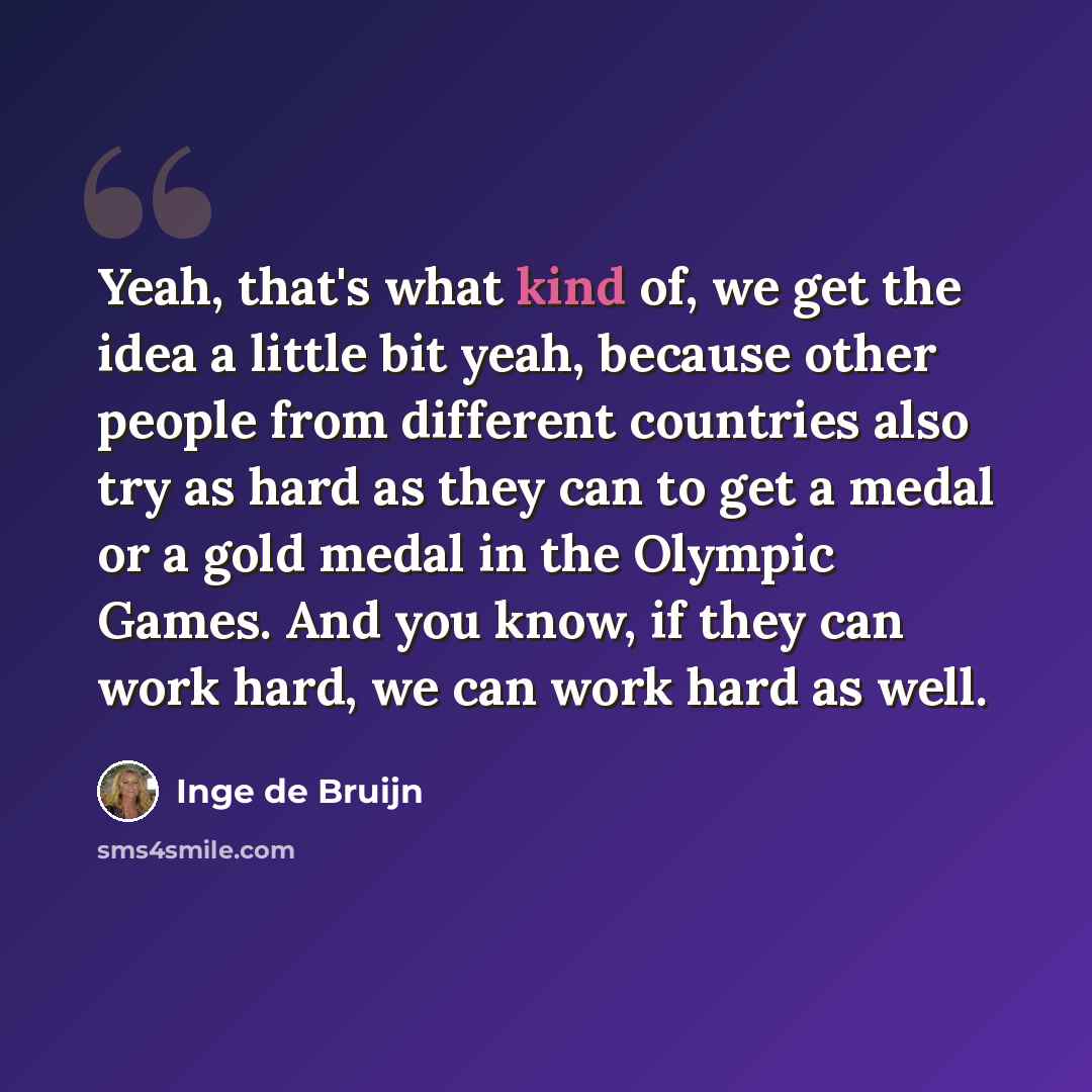“Yeah, that's what kind of, we get the idea a little bit yeah, because other people from different countries also try as hard as they can to get a medal or a gold medal in the Olympic Games. And you know, if they can work hard, we can work hard as well.” quote by Inge de Bruijn