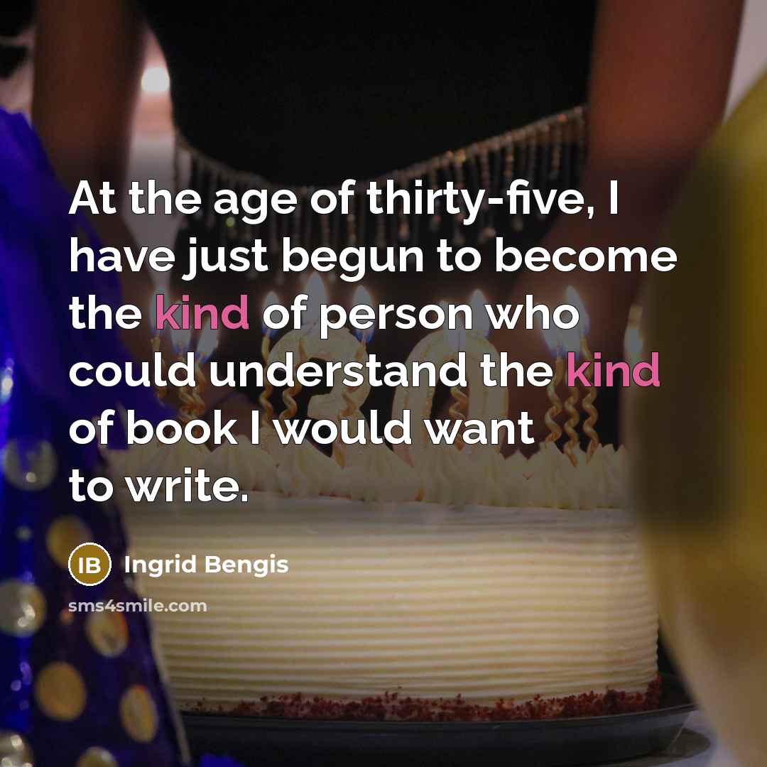 “At the age of thirty-five, I have just begun to become the kind of person who could understand the kind of book I would want to write.” quote by Ingrid Bengis