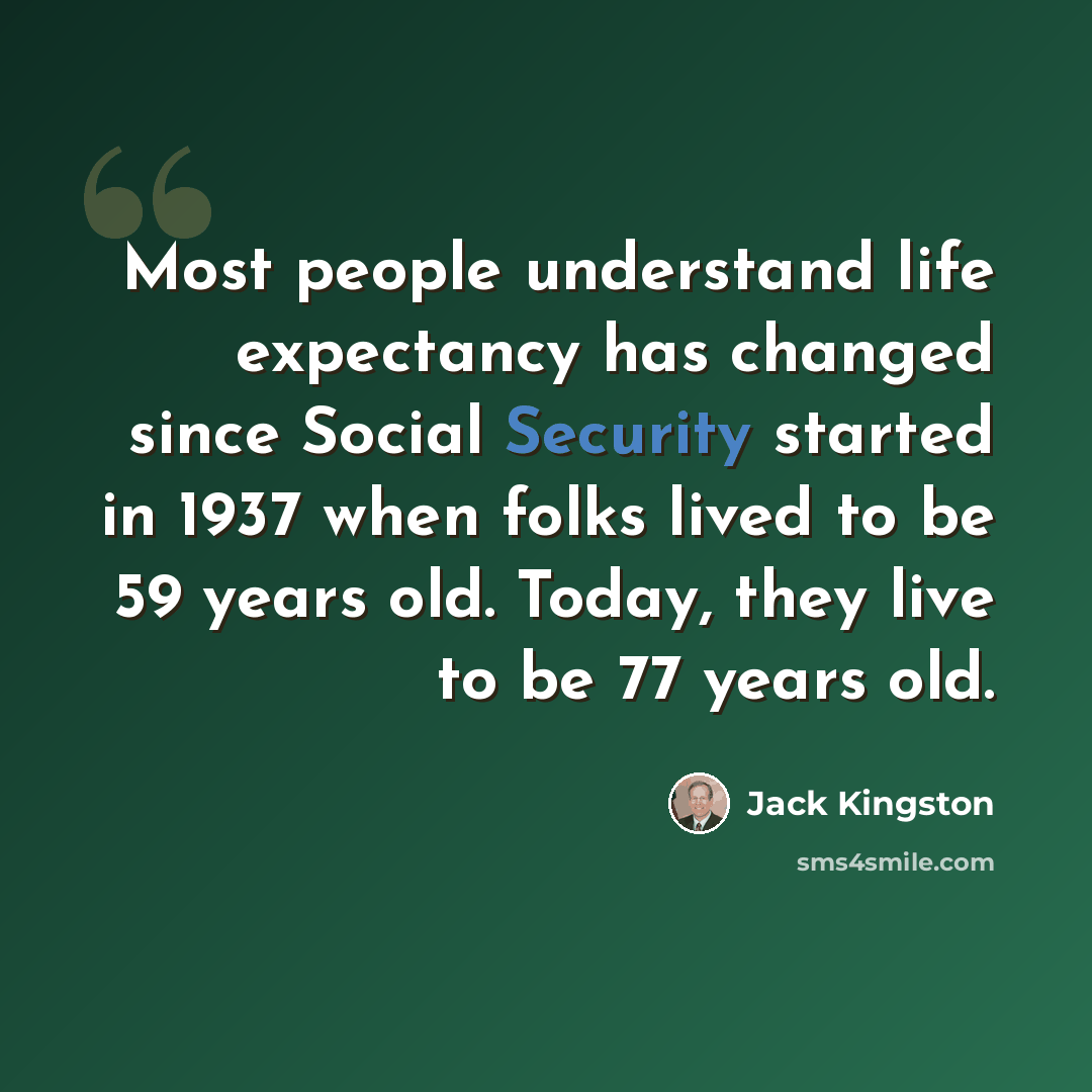 “Most people understand life expectancy has changed since Social Security started in 1937 when folks lived to be 59 years old. Today, they live to be 77 years old.” quote by Jack Kingston