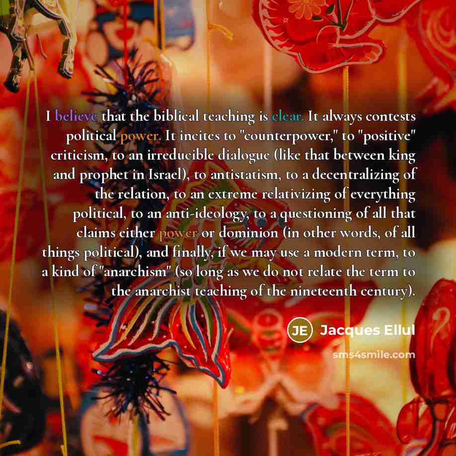 “I believe that the biblical teaching is clear. It always contests political power. It incites to "counterpower," to "positive" criticism, to an irreducible dialogue (like that between king and prophet in Israel), to antistatism, to a decentralizing of the relation, to an extreme relativizing of…” quote by Jacques Ellul