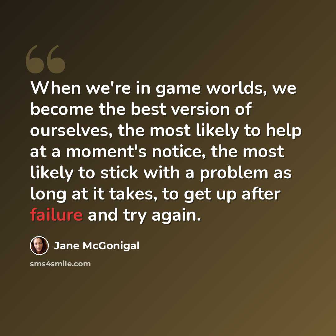 “When we're in game worlds, we become the best version of ourselves, the most likely to help at a moment's notice, the most likely to stick with a problem as long at it takes, to get up after failure and try again.” quote by Jane McGonigal