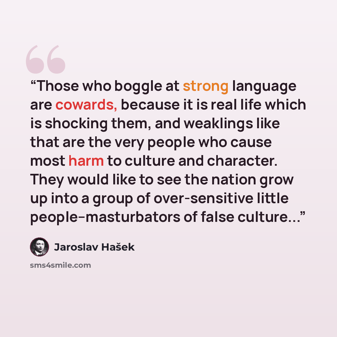 “Those who boggle at strong language are cowards, because it is real life which is shocking them, and weaklings like that are the very people who cause most harm to culture and character. They would like to see the nation grow up into a group of over-sensitive little people--masturbators of false…” quote by Jaroslav Hašek