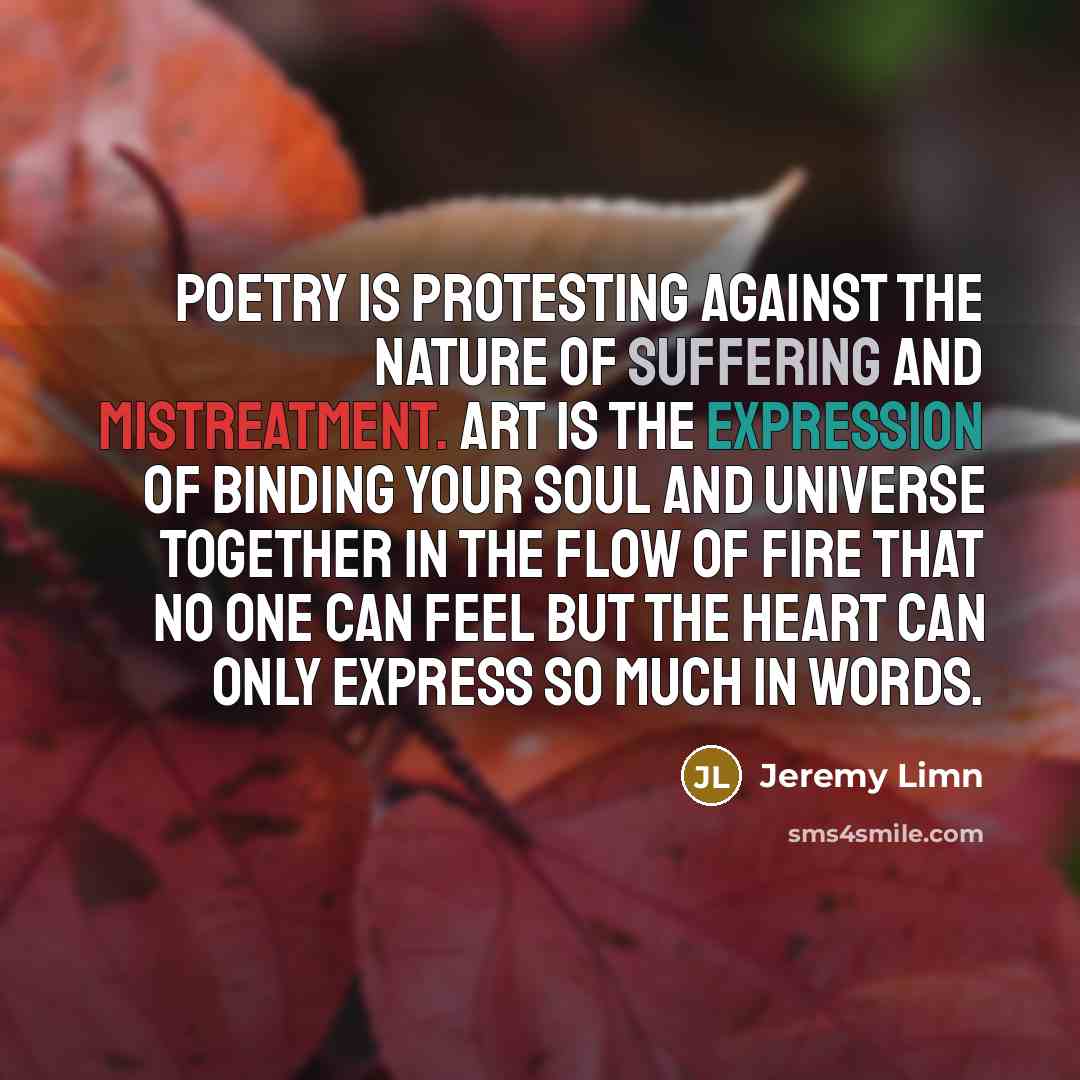 “Poetry is protesting against the nature of suffering and mistreatment. Art is the expression of binding your soul and universe together in the flow of fire that no one can feel but the heart can only express so much in words.” quote by Jeremy Limn