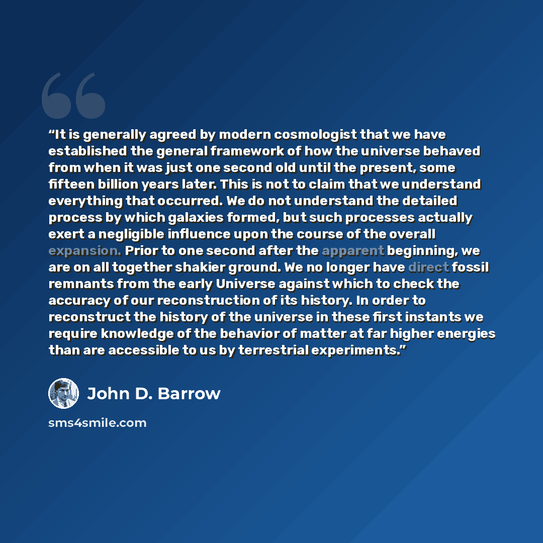 “It is generally agreed by modern cosmologist that we have established the general framework of how the universe behaved from when it was just one second old until the present, some fifteen billion years later. This is not to claim that we understand everything that occurred. We do not understand…” quote by John D. Barrow