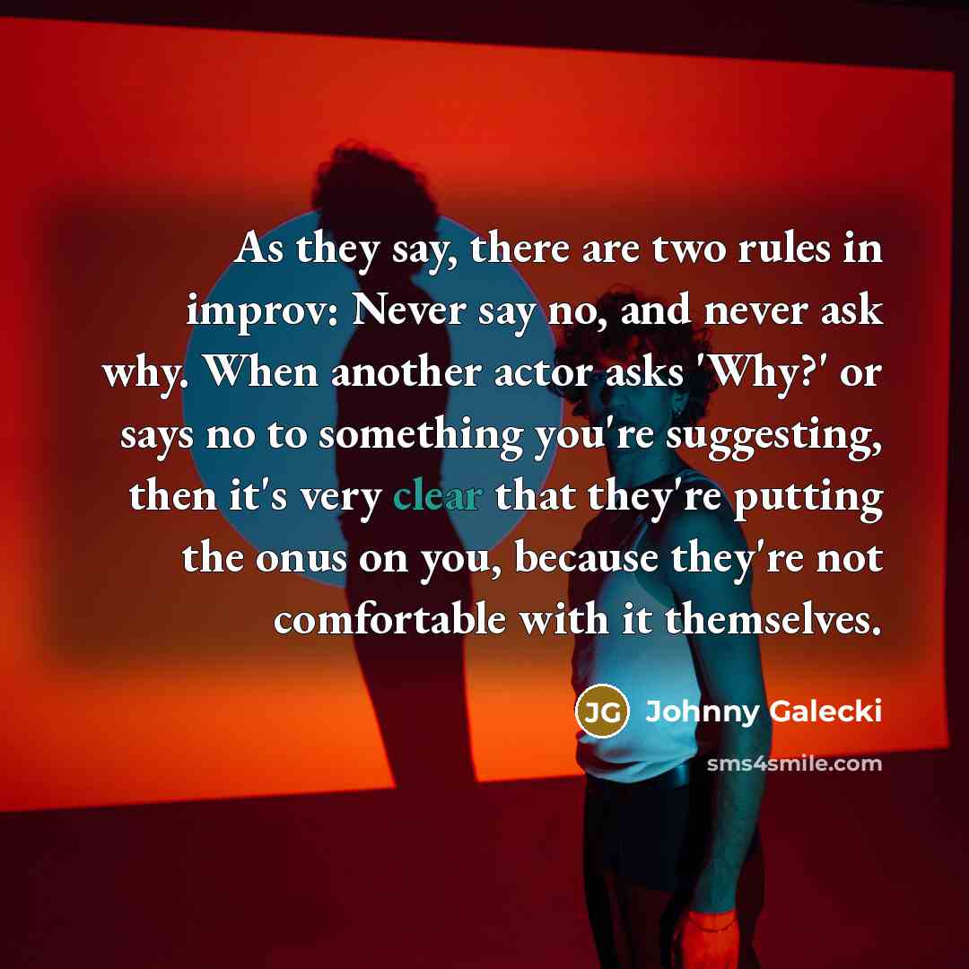“As they say, there are two rules in improv: Never say no, and never ask why. When another actor asks 'Why?' or says no to something you're suggesting, then it's very clear that they're putting the onus on you, because they're not comfortable with it themselves.” quote by Johnny Galecki
