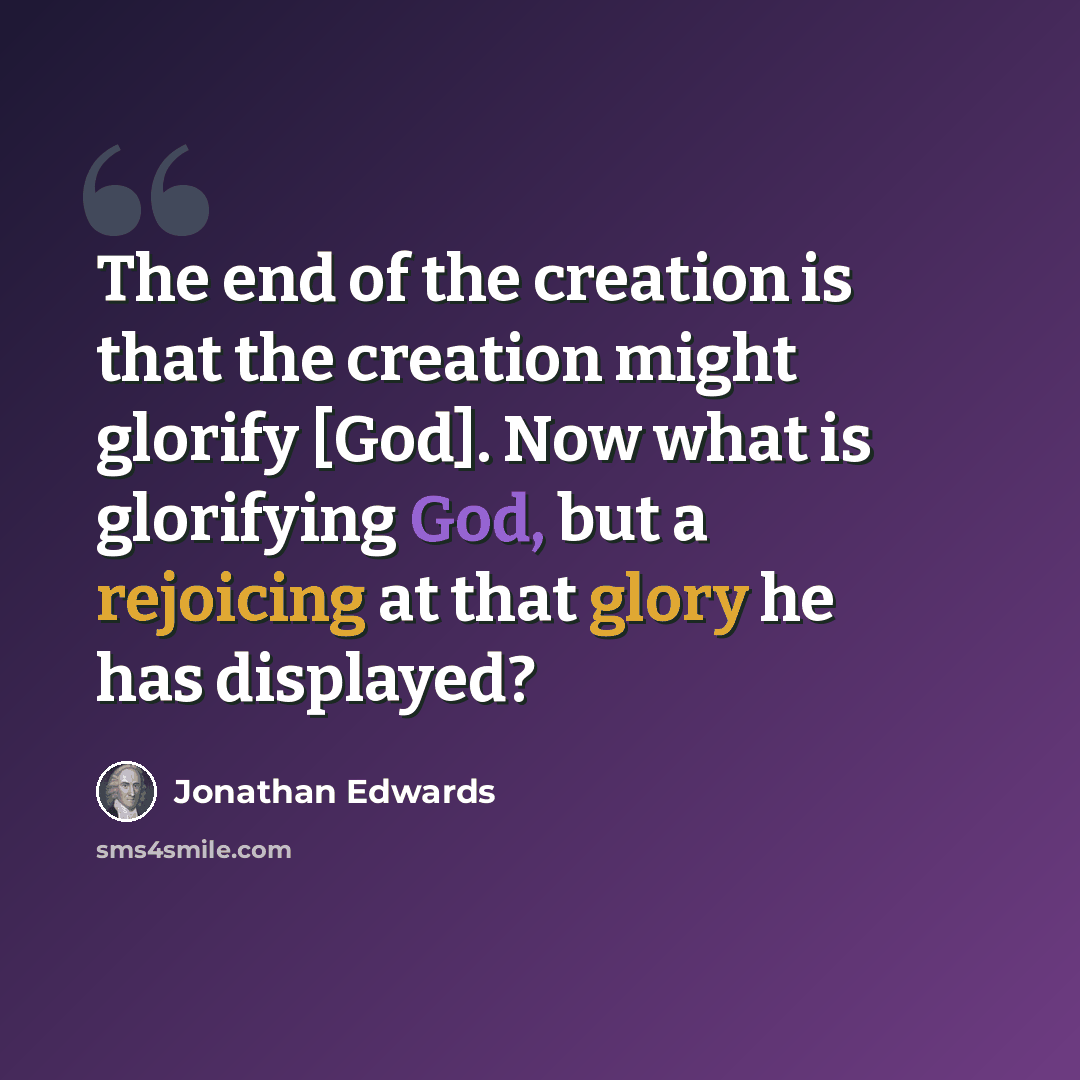 “The end of the creation is that the creation might glorify [God]. Now what is glorifying God, but a rejoicing at that glory he has displayed?” quote by Jonathan Edwards