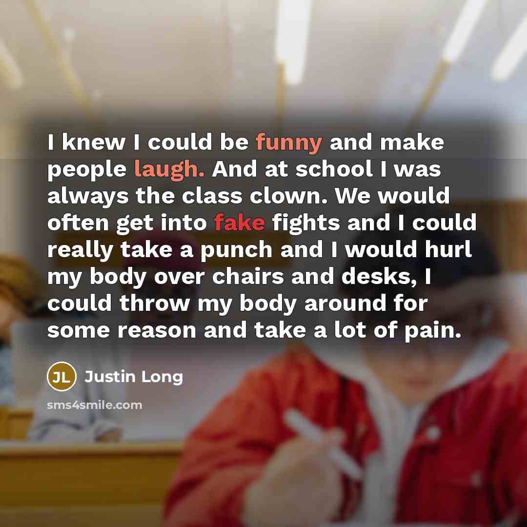 “I knew I could be funny and make people laugh. And at school I was always the class clown. We would often get into fake fights and I could really take a punch and I would hurl my body over chairs and desks, I could throw my body around for some reason and take a lot of pain.” quote by Justin Long
