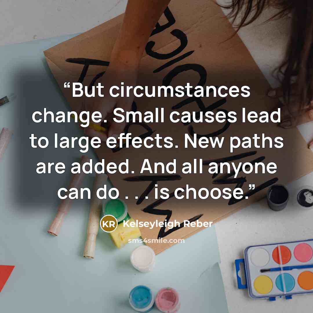“But circumstances change. Small causes lead to large effects. New paths are added. And all anyone can do . . . is choose.” quote by Kelseyleigh Reber